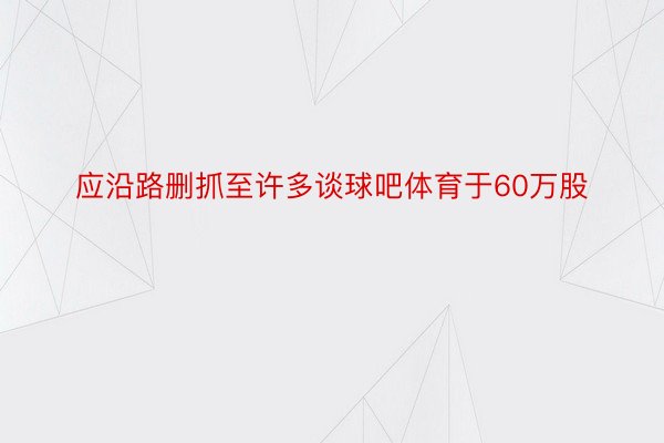 应沿路删抓至许多谈球吧体育于60万股