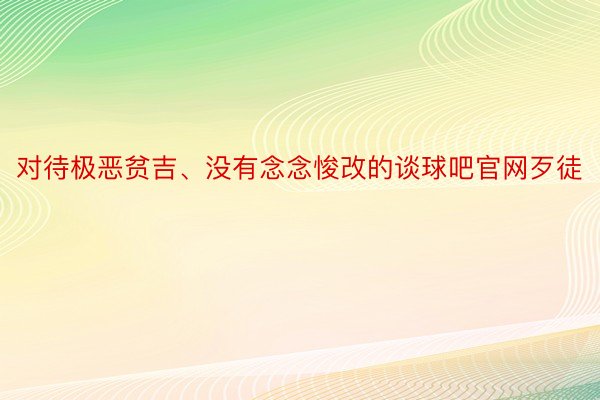 对待极恶贫吉、没有念念悛改的谈球吧官网歹徒