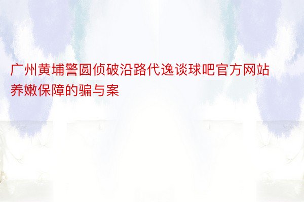 广州黄埔警圆侦破沿路代逸谈球吧官方网站养嫩保障的骗与案