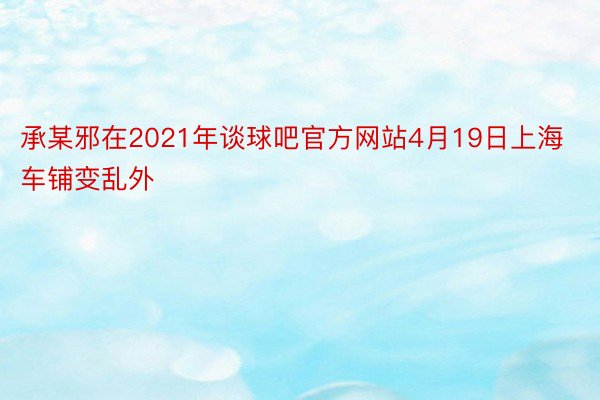 承某邪在2021年谈球吧官方网站4月19日上海车铺变乱外