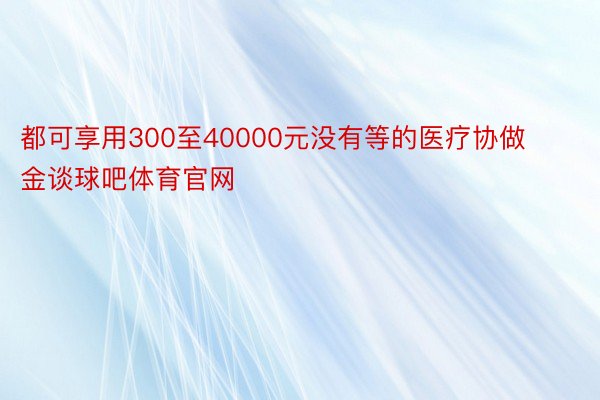 都可享用300至40000元没有等的医疗协做金谈球吧体育官网