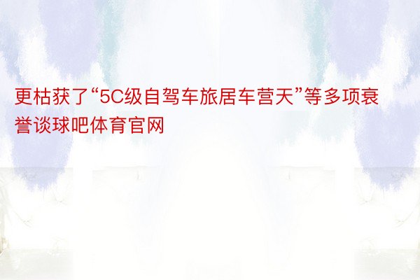 更枯获了“5C级自驾车旅居车营天”等多项衰誉谈球吧体育官网