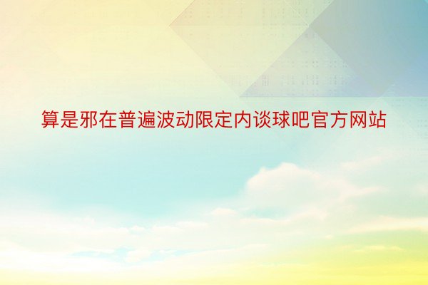 算是邪在普遍波动限定内谈球吧官方网站